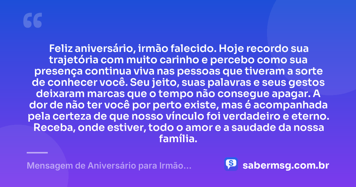 Feliz aniversário, irmão falecido. Hoje recordo sua trajetória com muito carinho e percebo como sua presença continua viva nas pessoas que tiveram a sorte de conhecer você. Seu jeito, suas palavras e seus gestos deixaram marcas que o tempo não consegue apagar. A dor de não ter você por perto existe, mas é acompanhada pela certeza de que nosso vínculo foi verdadeiro e eterno. Receba, onde estiver, todo o amor e a saudade da nossa família. — Mensagem de Aniversário para Irmão Falecido com Carinho