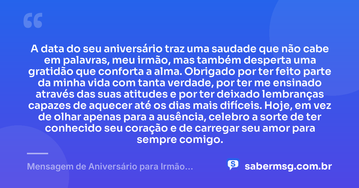 A data do seu aniversário traz uma saudade que não cabe em palavras, meu irmão, mas também desperta uma gratidão que conforta a alma. Obrigado por ter feito parte da minha vida com tanta verdade, por ter me ensinado através das suas atitudes e por ter deixado lembranças capazes de aquecer até os dias mais difíceis. Hoje, em vez de olhar apenas para a ausência, celebro a sorte de ter conhecido seu coração e de carregar seu amor para sempre comigo. — Mensagem de Aniversário para Irmão Falecido com Gratidão