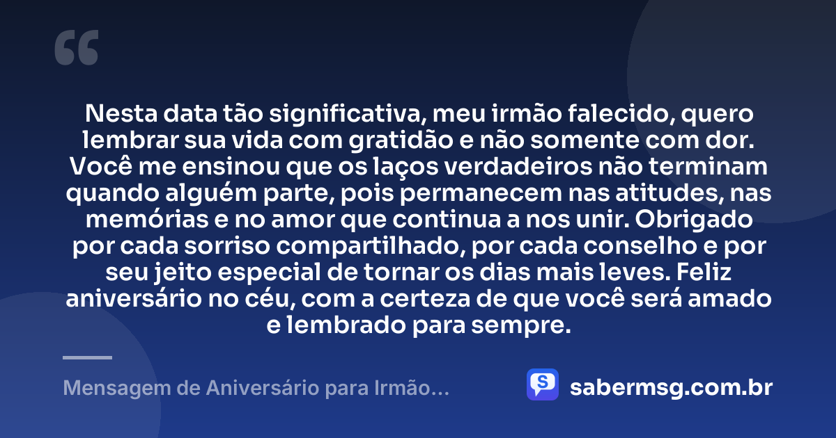 Nesta data tão significativa, meu irmão falecido, quero lembrar sua vida com gratidão e não somente com dor. Você me ensinou que os laços verdadeiros não terminam quando alguém parte, pois permanecem nas atitudes, nas memórias e no amor que continua a nos unir. Obrigado por cada sorriso compartilhado, por cada conselho e por seu jeito especial de tornar os dias mais leves. Feliz aniversário no céu, com a certeza de que você será amado e lembrado para sempre. — Mensagem de Aniversário para Irmão Falecido com Gratidão