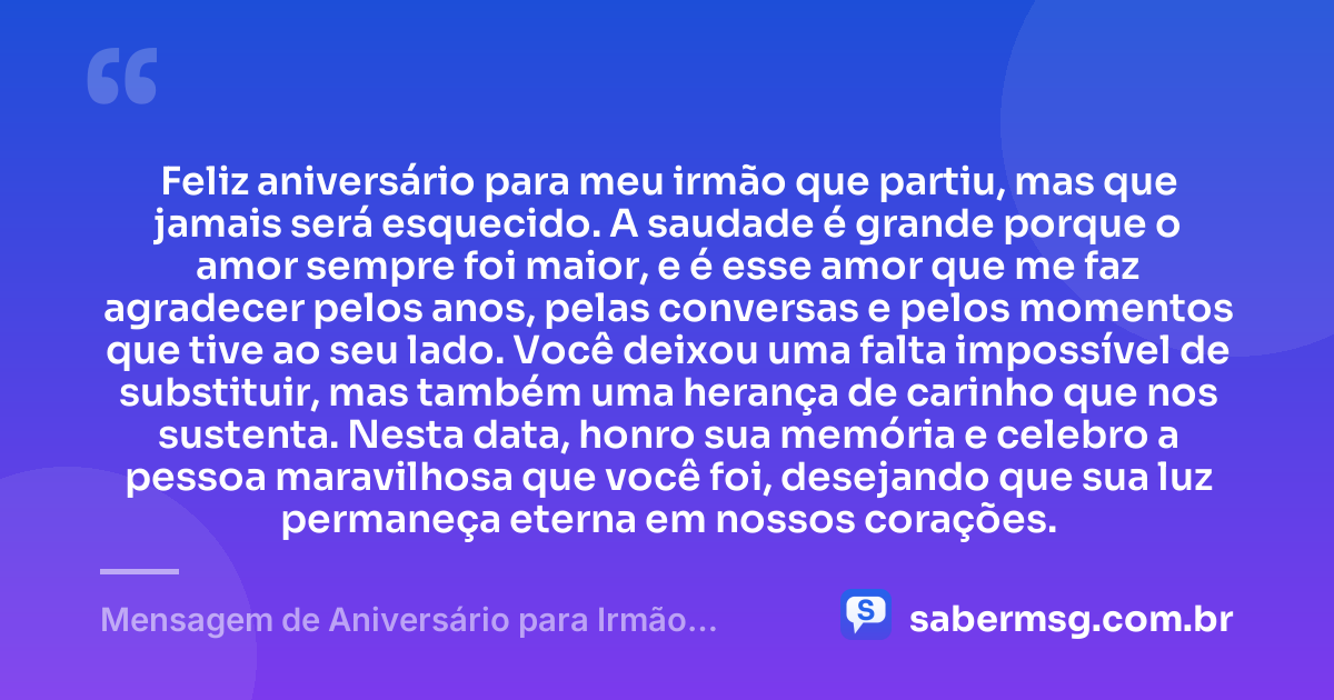 Feliz aniversário para meu irmão que partiu, mas que jamais será esquecido. A saudade é grande porque o amor sempre foi maior, e é esse amor que me faz agradecer pelos anos, pelas conversas e pelos momentos que tive ao seu lado. Você deixou uma falta impossível de substituir, mas também uma herança de carinho que nos sustenta. Nesta data, honro sua memória e celebro a pessoa maravilhosa que você foi, desejando que sua luz permaneça eterna em nossos corações. — Mensagem de Aniversário para Irmão Falecido com Gratidão
