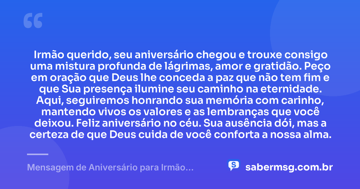 Irmão querido, seu aniversário chegou e trouxe consigo uma mistura profunda de lágrimas, amor e gratidão. Peço em oração que Deus lhe conceda a paz que não tem fim e que Sua presença ilumine seu caminho na eternidade. Aqui, seguiremos honrando sua memória com carinho, mantendo vivos os valores e as lembranças que você deixou. Feliz aniversário no céu. Sua ausência dói, mas a certeza de que Deus cuida de você conforta a nossa alma. — Mensagem de Aniversário para Irmão Falecido com Oração