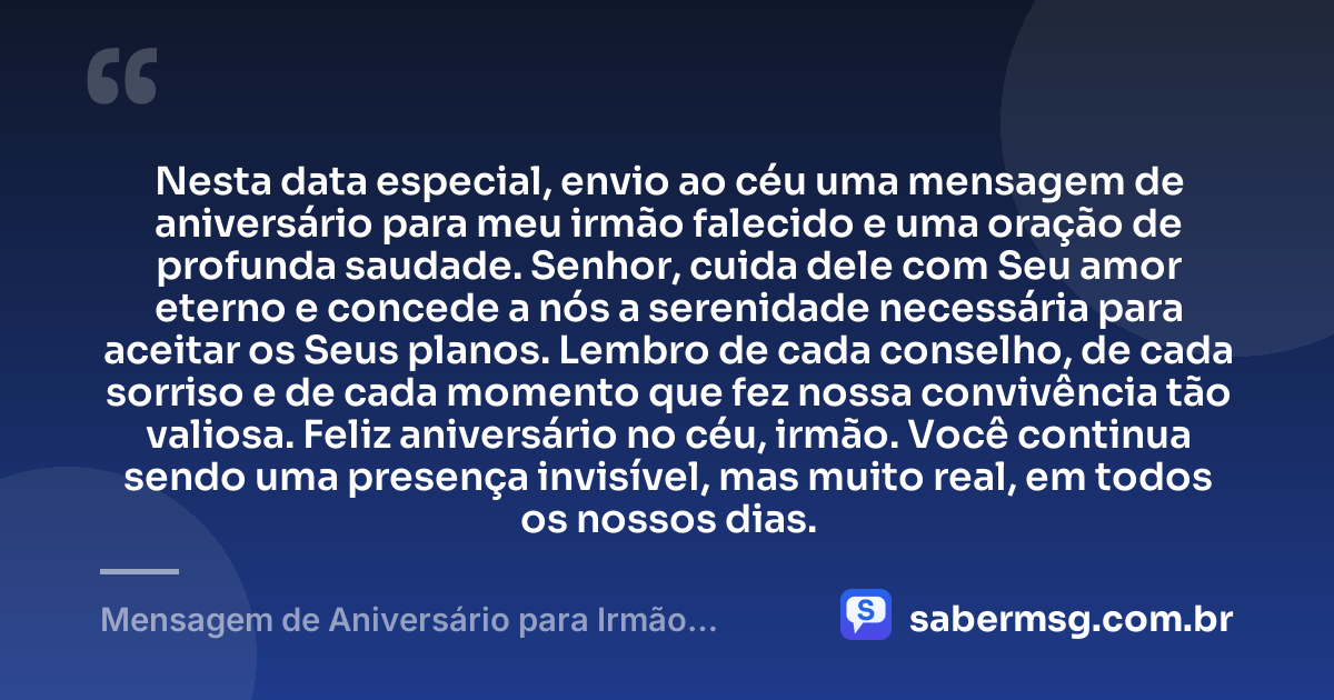 Nesta data especial, envio ao céu uma mensagem de aniversário para meu irmão falecido e uma oração de profunda saudade. Senhor, cuida dele com Seu amor eterno e concede a nós a serenidade necessária para aceitar os Seus planos. Lembro de cada conselho, de cada sorriso e de cada momento que fez nossa convivência tão valiosa. Feliz aniversário no céu, irmão. Você continua sendo uma presença invisível, mas muito real, em todos os nossos dias. — Mensagem de Aniversário para Irmão Falecido com Oração