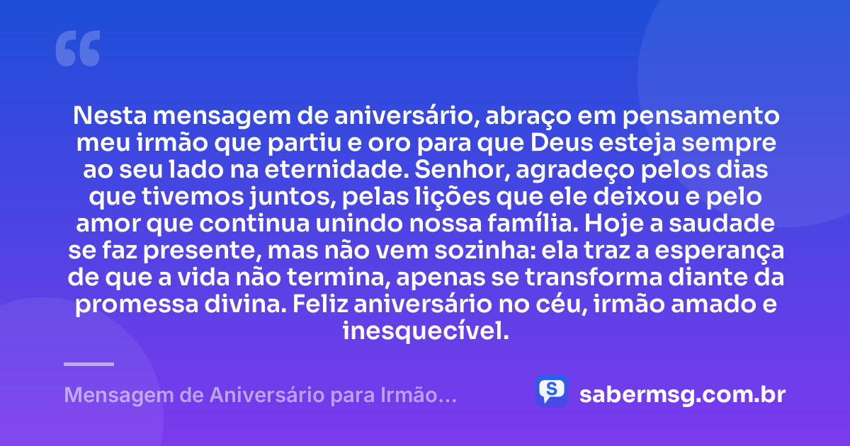 Nesta mensagem de aniversário, abraço em pensamento meu irmão que partiu e oro para que Deus esteja sempre ao seu lado na eternidade. Senhor, agradeço pelos dias que tivemos juntos, pelas lições que ele deixou e pelo amor que continua unindo nossa família. Hoje a saudade se faz presente, mas não vem sozinha: ela traz a esperança de que a vida não termina, apenas se transforma diante da promessa divina. Feliz aniversário no céu, irmão amado e inesquecível. — Mensagem de Aniversário para Irmão Falecido com Oração