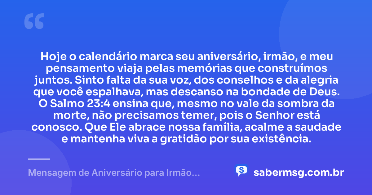 Hoje o calendário marca seu aniversário, irmão, e meu pensamento viaja pelas memórias que construímos juntos. Sinto falta da sua voz, dos conselhos e da alegria que você espalhava, mas descanso na bondade de Deus. O Salmo 23:4 ensina que, mesmo no vale da sombra da morte, não precisamos temer, pois o Senhor está conosco. Que Ele abrace nossa família, acalme a saudade e mantenha viva a gratidão por sua existência. — Mensagem de Aniversário para Irmão Falecido com Versículo Bíblico