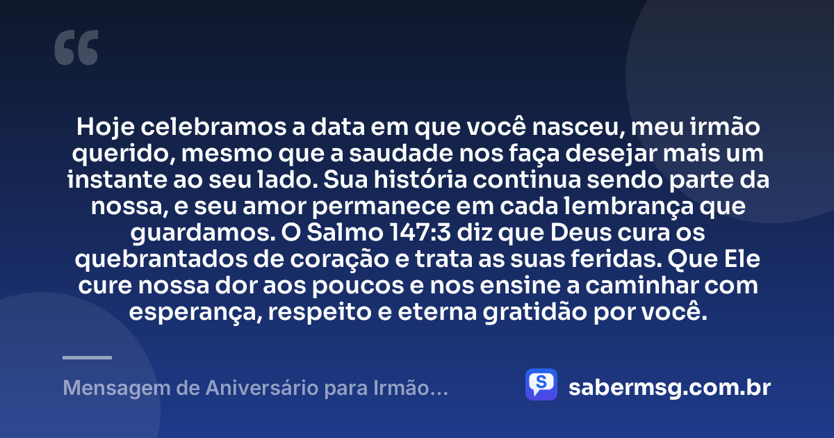 Hoje celebramos a data em que você nasceu, meu irmão querido, mesmo que a saudade nos faça desejar mais um instante ao seu lado. Sua história continua sendo parte da nossa, e seu amor permanece em cada lembrança que guardamos. O Salmo 147:3 diz que Deus cura os quebrantados de coração e trata as suas feridas. Que Ele cure nossa dor aos poucos e nos ensine a caminhar com esperança, respeito e eterna gratidão por você. — Mensagem de Aniversário para Irmão Falecido com Versículo Bíblico