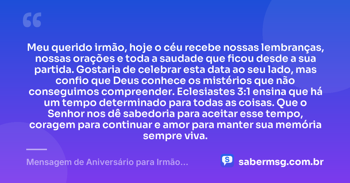 Meu querido irmão, hoje o céu recebe nossas lembranças, nossas orações e toda a saudade que ficou desde a sua partida. Gostaria de celebrar esta data ao seu lado, mas confio que Deus conhece os mistérios que não conseguimos compreender. Eclesiastes 3:1 ensina que há um tempo determinado para todas as coisas. Que o Senhor nos dê sabedoria para aceitar esse tempo, coragem para continuar e amor para manter sua memória sempre viva. — Mensagem de Aniversário para Irmão Falecido com Versículo Bíblico