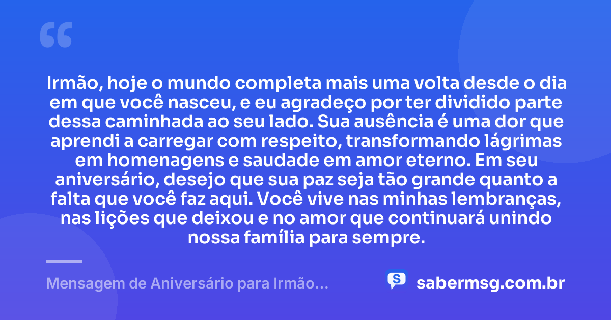 Irmão, hoje o mundo completa mais uma volta desde o dia em que você nasceu, e eu agradeço por ter dividido parte dessa caminhada ao seu lado. Sua ausência é uma dor que aprendi a carregar com respeito, transformando lágrimas em homenagens e saudade em amor eterno. Em seu aniversário, desejo que sua paz seja tão grande quanto a falta que você faz aqui. Você vive nas minhas lembranças, nas lições que deixou e no amor que continuará unindo nossa família para sempre. — Mensagem de Aniversário para Irmão Falecido Criativa