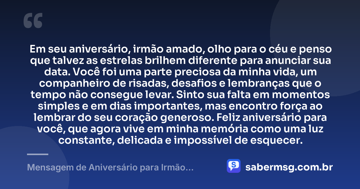 Em seu aniversário, irmão amado, olho para o céu e penso que talvez as estrelas brilhem diferente para anunciar sua data. Você foi uma parte preciosa da minha vida, um companheiro de risadas, desafios e lembranças que o tempo não consegue levar. Sinto sua falta em momentos simples e em dias importantes, mas encontro força ao lembrar do seu coração generoso. Feliz aniversário para você, que agora vive em minha memória como uma luz constante, delicada e impossível de esquecer. — Mensagem de Aniversário para Irmão Falecido Criativa
