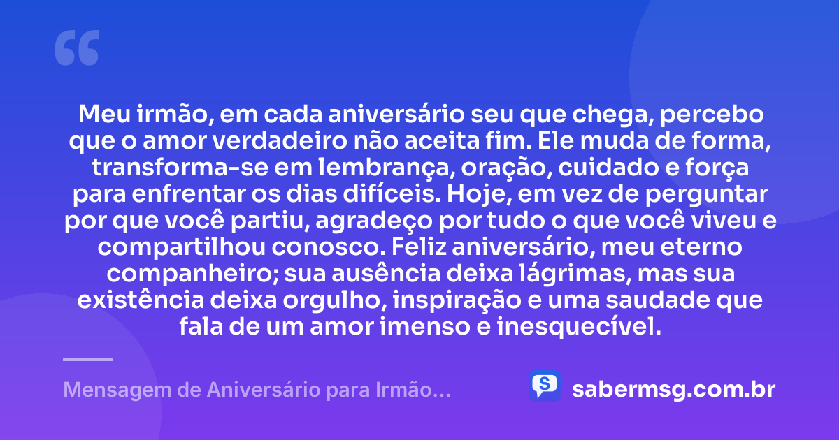 Meu irmão, em cada aniversário seu que chega, percebo que o amor verdadeiro não aceita fim. Ele muda de forma, transforma-se em lembrança, oração, cuidado e força para enfrentar os dias difíceis. Hoje, em vez de perguntar por que você partiu, agradeço por tudo o que você viveu e compartilhou conosco. Feliz aniversário, meu eterno companheiro; sua ausência deixa lágrimas, mas sua existência deixa orgulho, inspiração e uma saudade que fala de um amor imenso e inesquecível. — Mensagem de Aniversário para Irmão Falecido Criativa