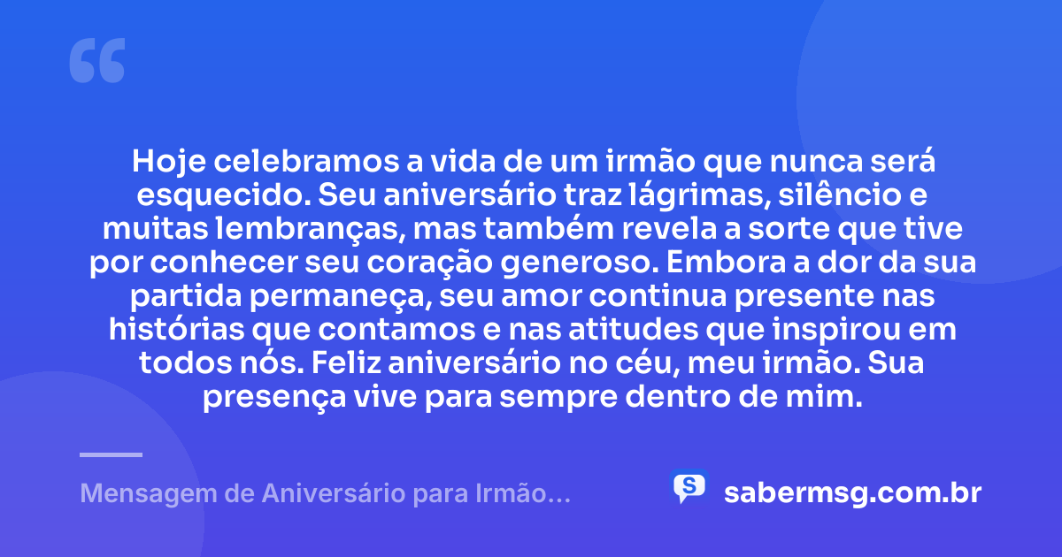 Hoje celebramos a vida de um irmão que nunca será esquecido. Seu aniversário traz lágrimas, silêncio e muitas lembranças, mas também revela a sorte que tive por conhecer seu coração generoso. Embora a dor da sua partida permaneça, seu amor continua presente nas histórias que contamos e nas atitudes que inspirou em todos nós. Feliz aniversário no céu, meu irmão. Sua presença vive para sempre dentro de mim. — Mensagem de Aniversário para Irmão Falecido Curta