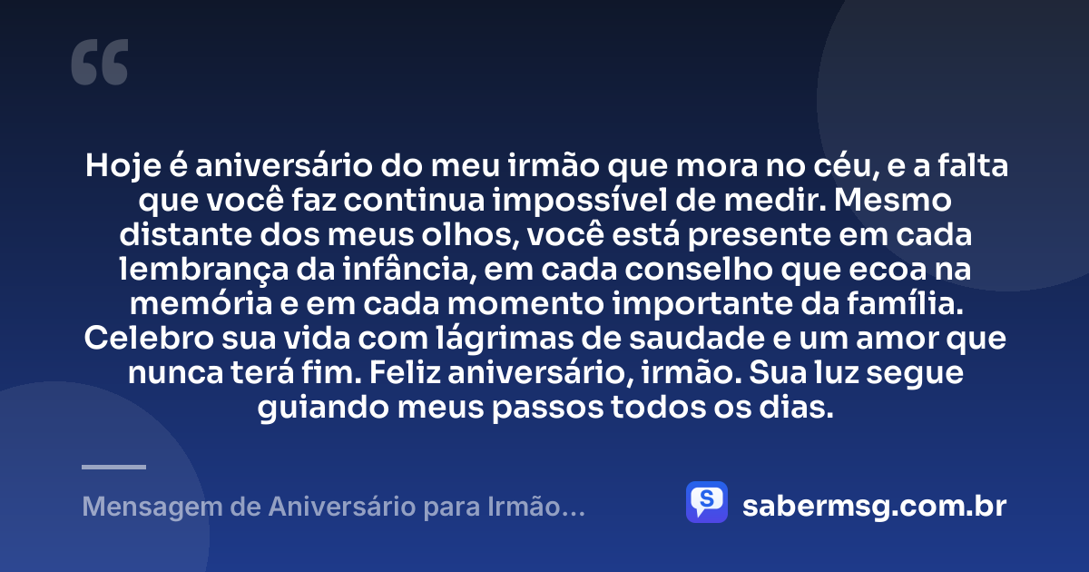 Hoje é aniversário do meu irmão que mora no céu, e a falta que você faz continua impossível de medir. Mesmo distante dos meus olhos, você está presente em cada lembrança da infância, em cada conselho que ecoa na memória e em cada momento importante da família. Celebro sua vida com lágrimas de saudade e um amor que nunca terá fim. Feliz aniversário, irmão. Sua luz segue guiando meus passos todos os dias. — Mensagem de Aniversário para Irmão Falecido Curta
