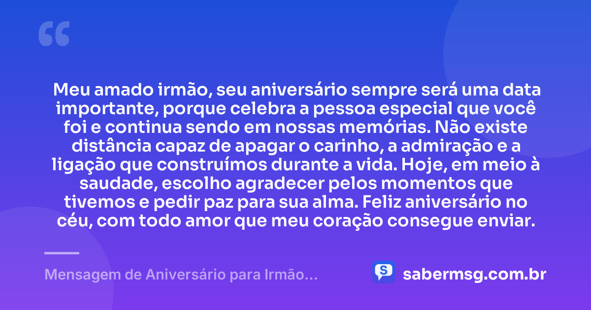 Meu amado irmão, seu aniversário sempre será uma data importante, porque celebra a pessoa especial que você foi e continua sendo em nossas memórias. Não existe distância capaz de apagar o carinho, a admiração e a ligação que construímos durante a vida. Hoje, em meio à saudade, escolho agradecer pelos momentos que tivemos e pedir paz para sua alma. Feliz aniversário no céu, com todo amor que meu coração consegue enviar. — Mensagem de Aniversário para Irmão Falecido Curta