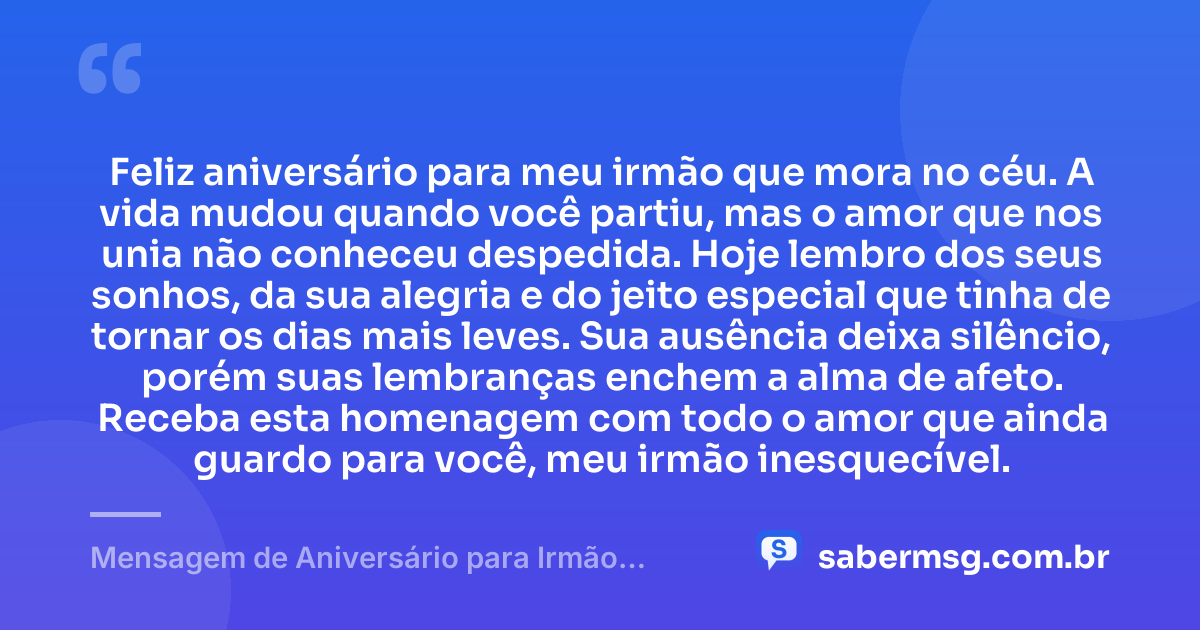 Feliz aniversário para meu irmão que mora no céu. A vida mudou quando você partiu, mas o amor que nos unia não conheceu despedida. Hoje lembro dos seus sonhos, da sua alegria e do jeito especial que tinha de tornar os dias mais leves. Sua ausência deixa silêncio, porém suas lembranças enchem a alma de afeto. Receba esta homenagem com todo o amor que ainda guardo para você, meu irmão inesquecível. — Mensagem de Aniversário para Irmão Falecido Curta e Bonita