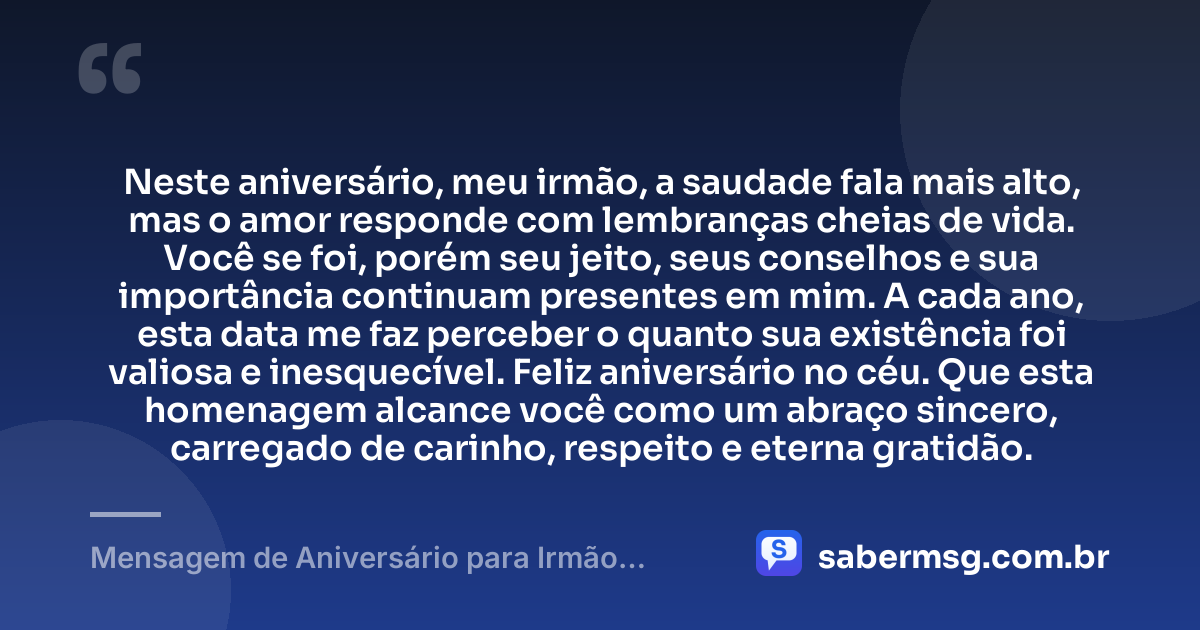 Neste aniversário, meu irmão, a saudade fala mais alto, mas o amor responde com lembranças cheias de vida. Você se foi, porém seu jeito, seus conselhos e sua importância continuam presentes em mim. A cada ano, esta data me faz perceber o quanto sua existência foi valiosa e inesquecível. Feliz aniversário no céu. Que esta homenagem alcance você como um abraço sincero, carregado de carinho, respeito e eterna gratidão. — Mensagem de Aniversário para Irmão Falecido Curta e Bonita