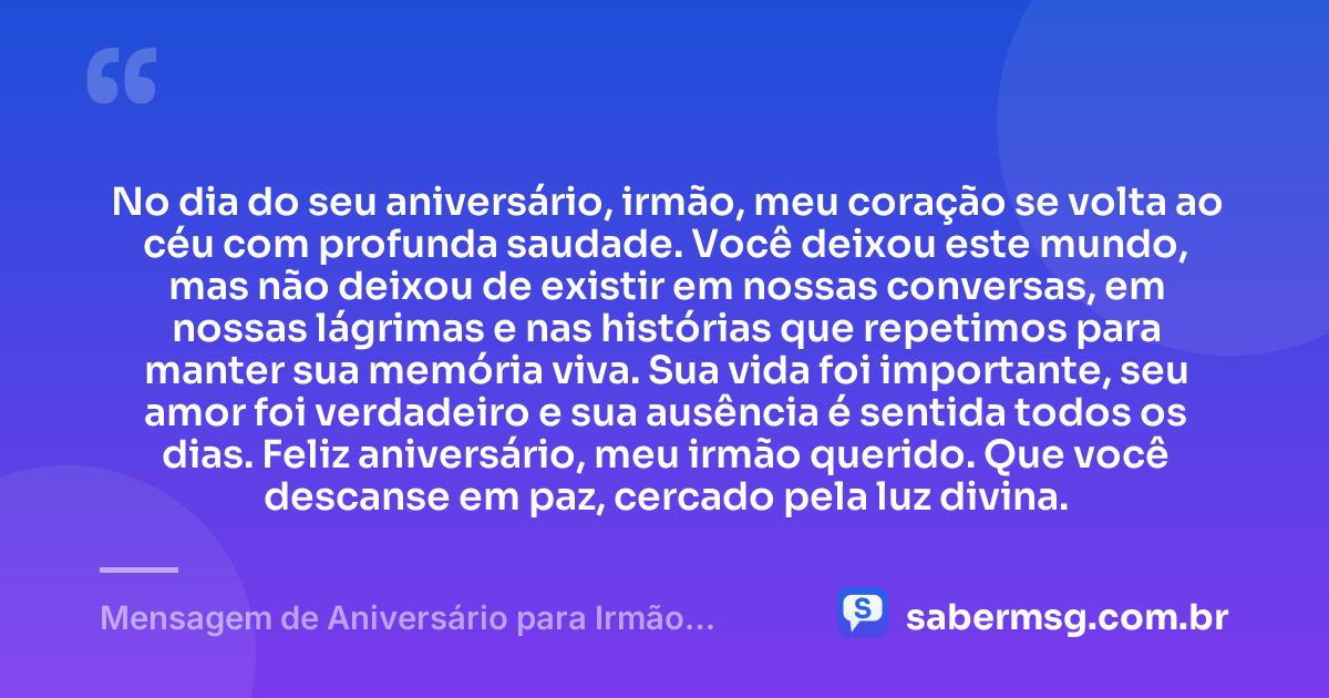 No dia do seu aniversário, irmão, meu coração se volta ao céu com profunda saudade. Você deixou este mundo, mas não deixou de existir em nossas conversas, em nossas lágrimas e nas histórias que repetimos para manter sua memória viva. Sua vida foi importante, seu amor foi verdadeiro e sua ausência é sentida todos os dias. Feliz aniversário, meu irmão querido. Que você descanse em paz, cercado pela luz divina. — Mensagem de Aniversário para Irmão Falecido Curta e Bonita