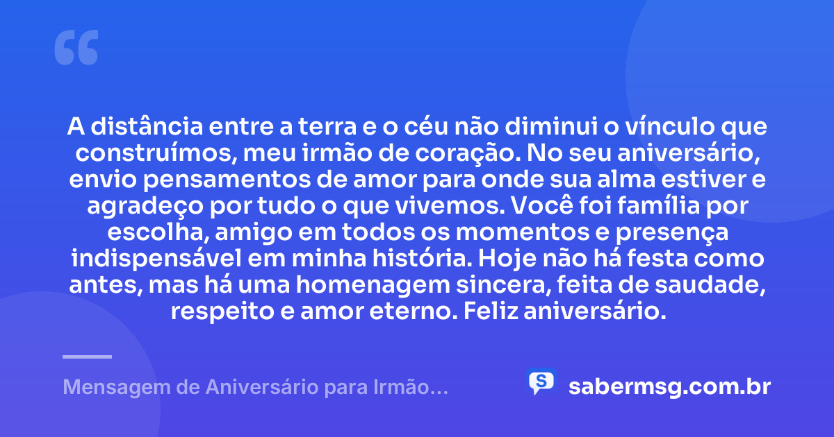 A distância entre a terra e o céu não diminui o vínculo que construímos, meu irmão de coração. No seu aniversário, envio pensamentos de amor para onde sua alma estiver e agradeço por tudo o que vivemos. Você foi família por escolha, amigo em todos os momentos e presença indispensável em minha história. Hoje não há festa como antes, mas há uma homenagem sincera, feita de saudade, respeito e amor eterno. Feliz aniversário. — Mensagem de Aniversário para Irmão Falecido de Coração