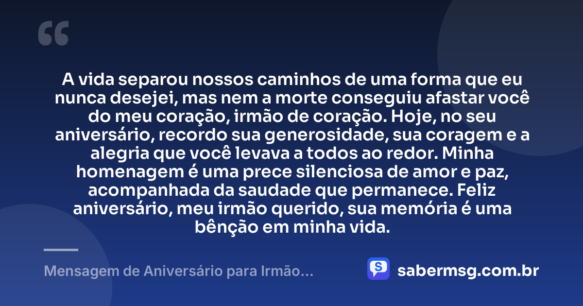 A vida separou nossos caminhos de uma forma que eu nunca desejei, mas nem a morte conseguiu afastar você do meu coração, irmão de coração. Hoje, no seu aniversário, recordo sua generosidade, sua coragem e a alegria que você levava a todos ao redor. Minha homenagem é uma prece silenciosa de amor e paz, acompanhada da saudade que permanece. Feliz aniversário, meu irmão querido, sua memória é uma bênção em minha vida. — Mensagem de Aniversário para Irmão Falecido de Coração