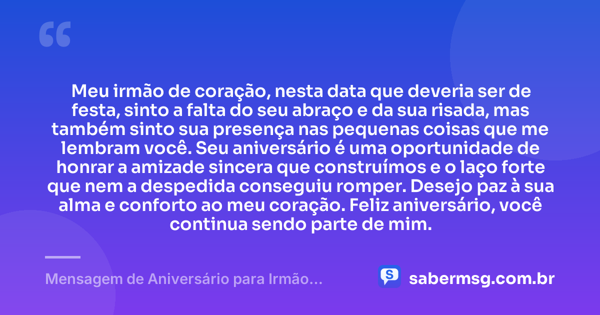 Meu irmão de coração, nesta data que deveria ser de festa, sinto a falta do seu abraço e da sua risada, mas também sinto sua presença nas pequenas coisas que me lembram você. Seu aniversário é uma oportunidade de honrar a amizade sincera que construímos e o laço forte que nem a despedida conseguiu romper. Desejo paz à sua alma e conforto ao meu coração. Feliz aniversário, você continua sendo parte de mim. — Mensagem de Aniversário para Irmão Falecido de Coração