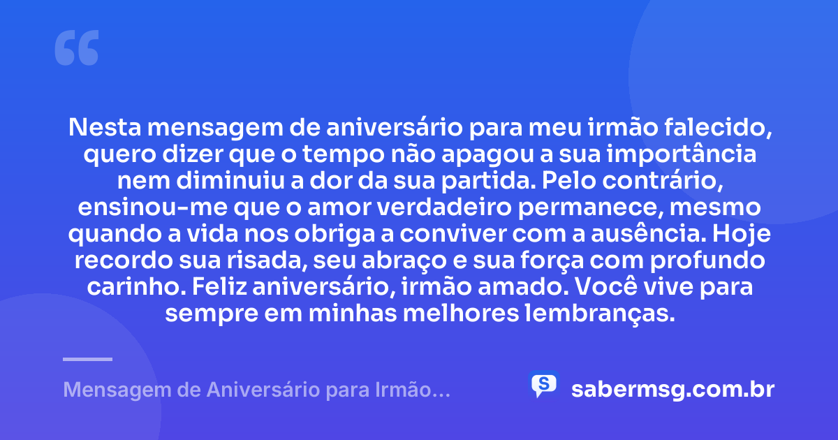 Nesta mensagem de aniversário para meu irmão falecido, quero dizer que o tempo não apagou a sua importância nem diminuiu a dor da sua partida. Pelo contrário, ensinou-me que o amor verdadeiro permanece, mesmo quando a vida nos obriga a conviver com a ausência. Hoje recordo sua risada, seu abraço e sua força com profundo carinho. Feliz aniversário, irmão amado. Você vive para sempre em minhas melhores lembranças. — Mensagem de Aniversário para Irmão Falecido Emocionante