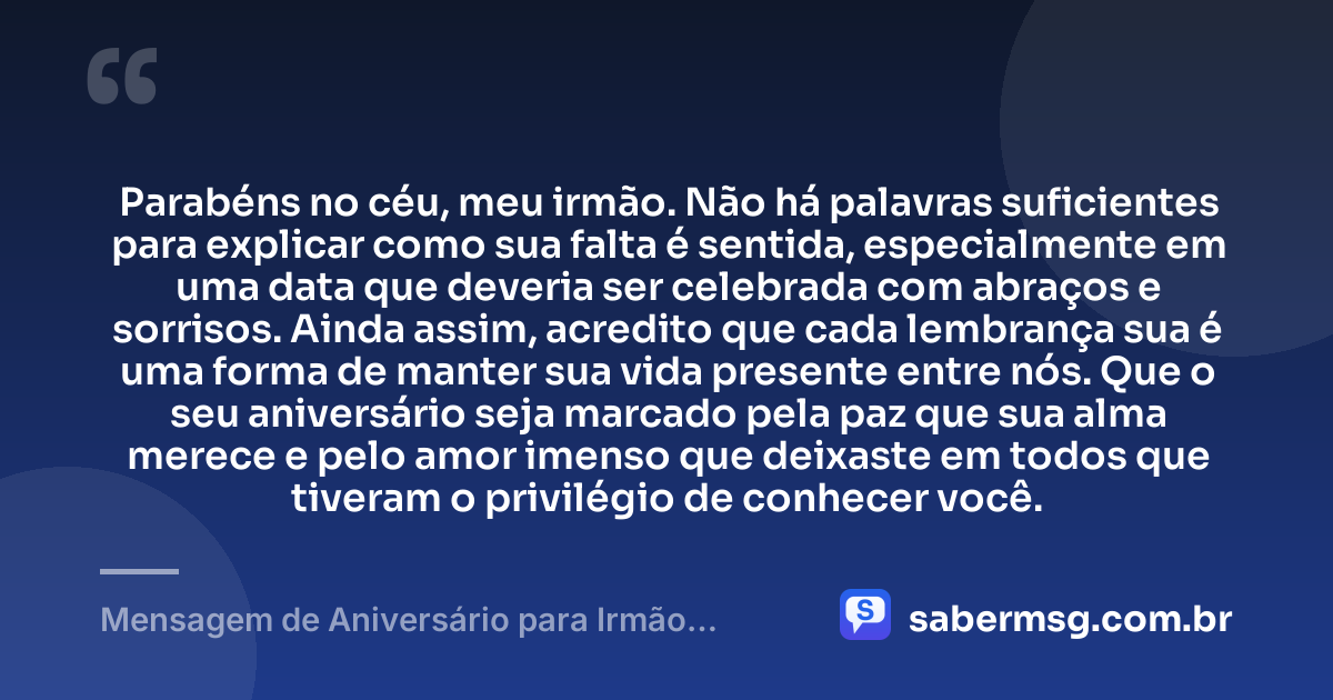 Parabéns no céu, meu irmão. Não há palavras suficientes para explicar como sua falta é sentida, especialmente em uma data que deveria ser celebrada com abraços e sorrisos. Ainda assim, acredito que cada lembrança sua é uma forma de manter sua vida presente entre nós. Que o seu aniversário seja marcado pela paz que sua alma merece e pelo amor imenso que deixaste em todos que tiveram o privilégio de conhecer você. — Mensagem de Aniversário para Irmão Falecido Emocionante