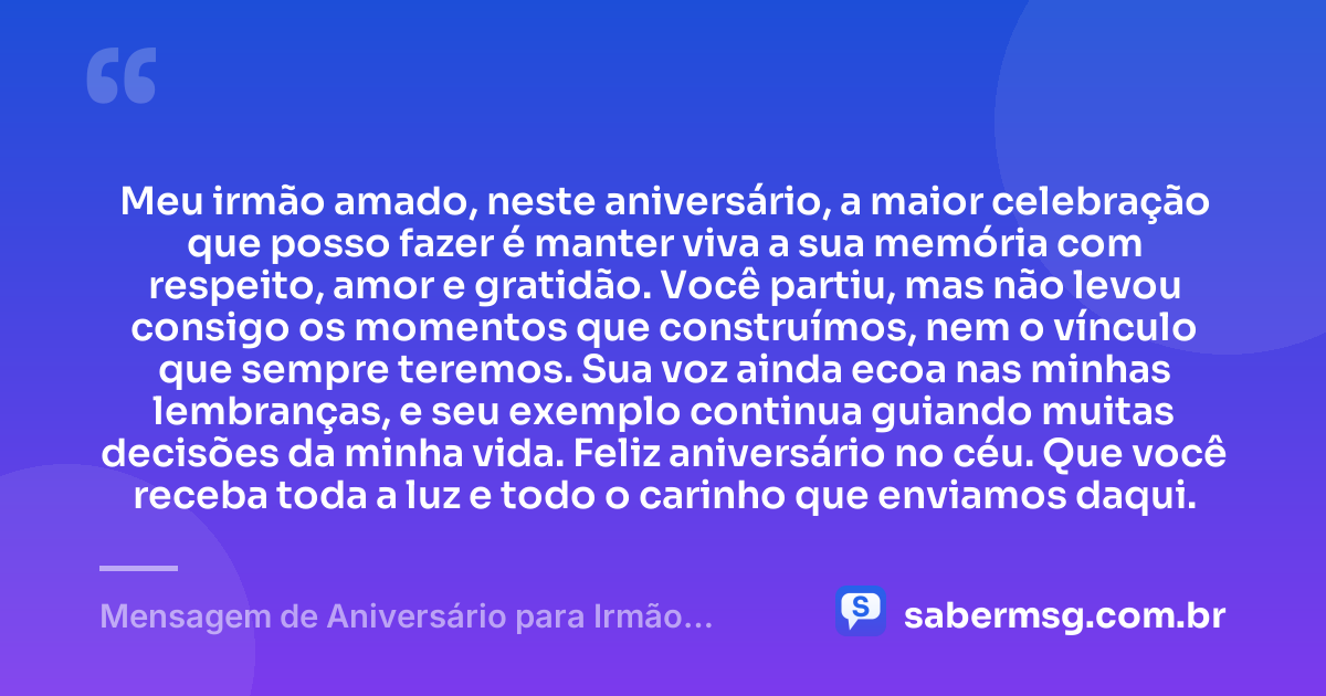Meu irmão amado, neste aniversário, a maior celebração que posso fazer é manter viva a sua memória com respeito, amor e gratidão. Você partiu, mas não levou consigo os momentos que construímos, nem o vínculo que sempre teremos. Sua voz ainda ecoa nas minhas lembranças, e seu exemplo continua guiando muitas decisões da minha vida. Feliz aniversário no céu. Que você receba toda a luz e todo o carinho que enviamos daqui. — Mensagem de Aniversário para Irmão Falecido Emocionante