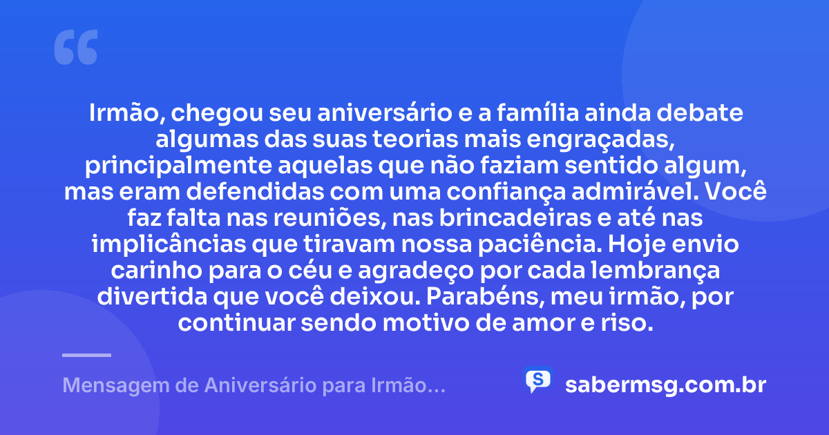 Irmão, chegou seu aniversário e a família ainda debate algumas das suas teorias mais engraçadas, principalmente aquelas que não faziam sentido algum, mas eram defendidas com uma confiança admirável. Você faz falta nas reuniões, nas brincadeiras e até nas implicâncias que tiravam nossa paciência. Hoje envio carinho para o céu e agradeço por cada lembrança divertida que você deixou. Parabéns, meu irmão, por continuar sendo motivo de amor e riso. — Mensagem de Aniversário para Irmão Falecido Engraçada