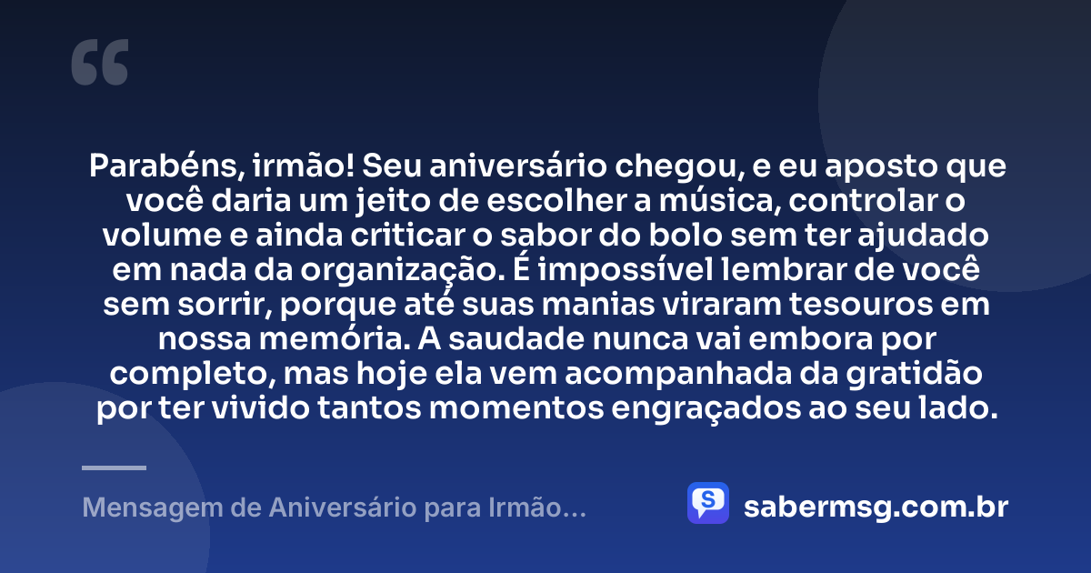 Parabéns, irmão! Seu aniversário chegou, e eu aposto que você daria um jeito de escolher a música, controlar o volume e ainda criticar o sabor do bolo sem ter ajudado em nada da organização. É impossível lembrar de você sem sorrir, porque até suas manias viraram tesouros em nossa memória. A saudade nunca vai embora por completo, mas hoje ela vem acompanhada da gratidão por ter vivido tantos momentos engraçados ao seu lado. — Mensagem de Aniversário para Irmão Falecido Engraçada