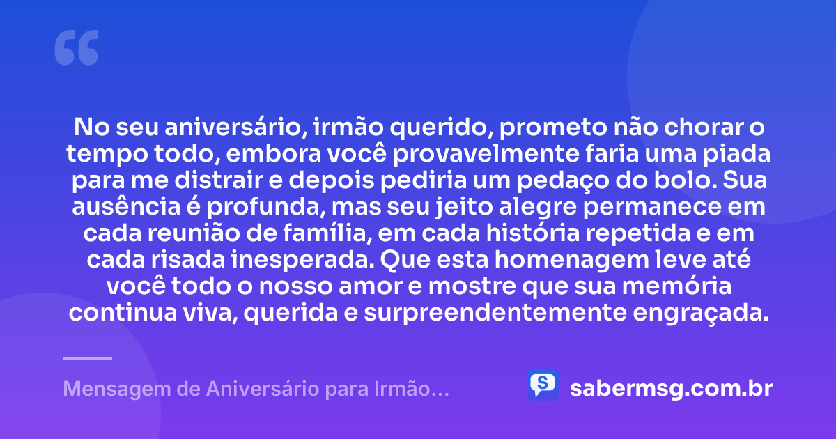 No seu aniversário, irmão querido, prometo não chorar o tempo todo, embora você provavelmente faria uma piada para me distrair e depois pediria um pedaço do bolo. Sua ausência é profunda, mas seu jeito alegre permanece em cada reunião de família, em cada história repetida e em cada risada inesperada. Que esta homenagem leve até você todo o nosso amor e mostre que sua memória continua viva, querida e surpreendentemente engraçada. — Mensagem de Aniversário para Irmão Falecido Engraçada