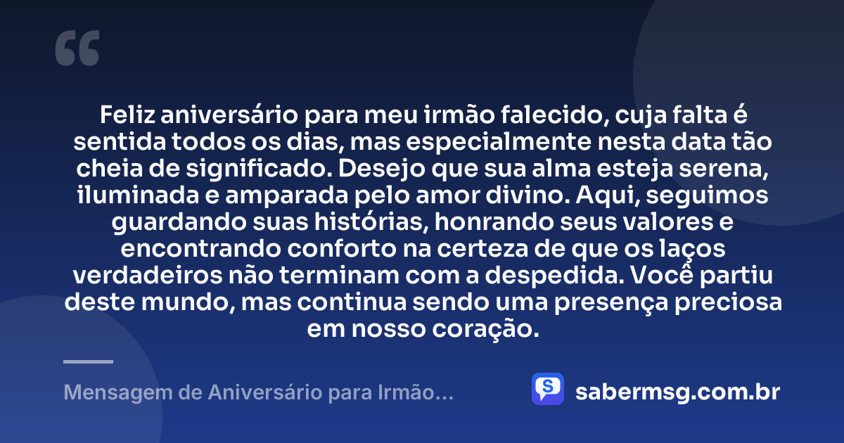 Feliz aniversário para meu irmão falecido, cuja falta é sentida todos os dias, mas especialmente nesta data tão cheia de significado. Desejo que sua alma esteja serena, iluminada e amparada pelo amor divino. Aqui, seguimos guardando suas histórias, honrando seus valores e encontrando conforto na certeza de que os laços verdadeiros não terminam com a despedida. Você partiu deste mundo, mas continua sendo uma presença preciosa em nosso coração. — Mensagem de Aniversário para Irmão Falecido Espiritual