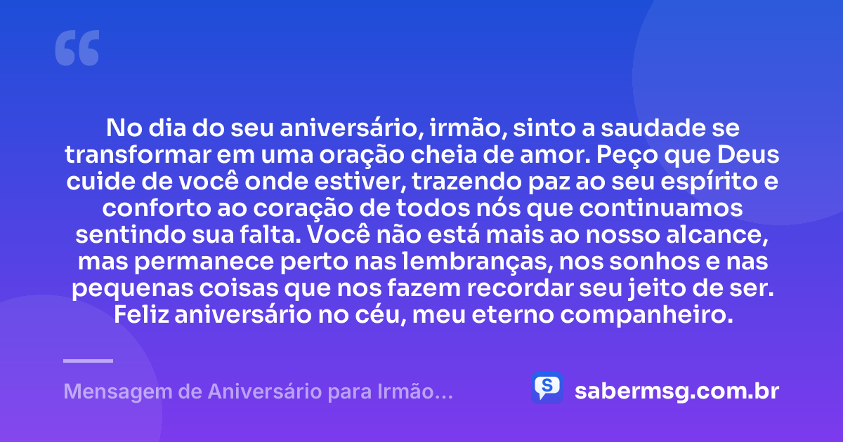 No dia do seu aniversário, irmão, sinto a saudade se transformar em uma oração cheia de amor. Peço que Deus cuide de você onde estiver, trazendo paz ao seu espírito e conforto ao coração de todos nós que continuamos sentindo sua falta. Você não está mais ao nosso alcance, mas permanece perto nas lembranças, nos sonhos e nas pequenas coisas que nos fazem recordar seu jeito de ser. Feliz aniversário no céu, meu eterno companheiro. — Mensagem de Aniversário para Irmão Falecido Espiritual