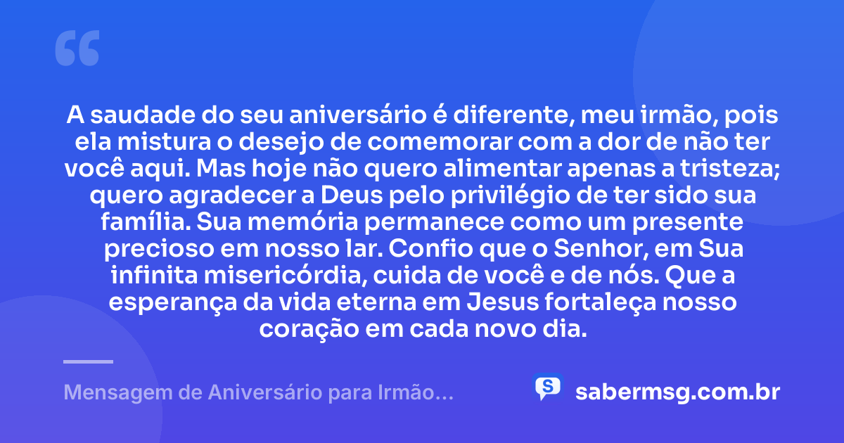A saudade do seu aniversário é diferente, meu irmão, pois ela mistura o desejo de comemorar com a dor de não ter você aqui. Mas hoje não quero alimentar apenas a tristeza; quero agradecer a Deus pelo privilégio de ter sido sua família. Sua memória permanece como um presente precioso em nosso lar. Confio que o Senhor, em Sua infinita misericórdia, cuida de você e de nós. Que a esperança da vida eterna em Jesus fortaleça nosso coração em cada novo dia. — Mensagem de Aniversário para Irmão Falecido Evangélica