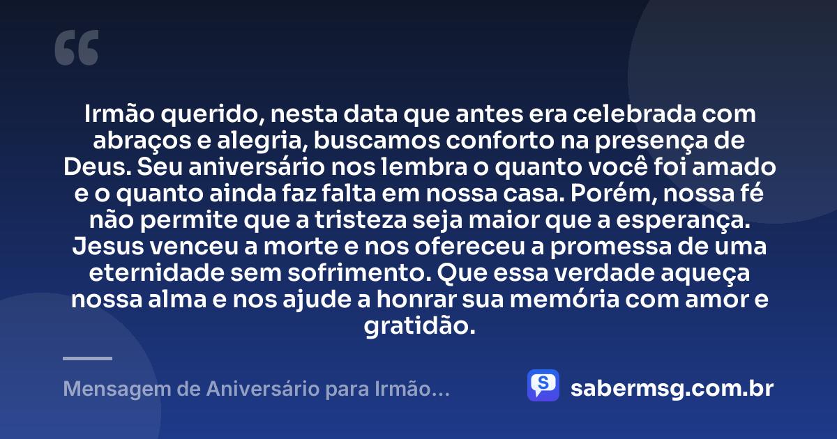 Irmão querido, nesta data que antes era celebrada com abraços e alegria, buscamos conforto na presença de Deus. Seu aniversário nos lembra o quanto você foi amado e o quanto ainda faz falta em nossa casa. Porém, nossa fé não permite que a tristeza seja maior que a esperança. Jesus venceu a morte e nos ofereceu a promessa de uma eternidade sem sofrimento. Que essa verdade aqueça nossa alma e nos ajude a honrar sua memória com amor e gratidão. — Mensagem de Aniversário para Irmão Falecido Evangélica