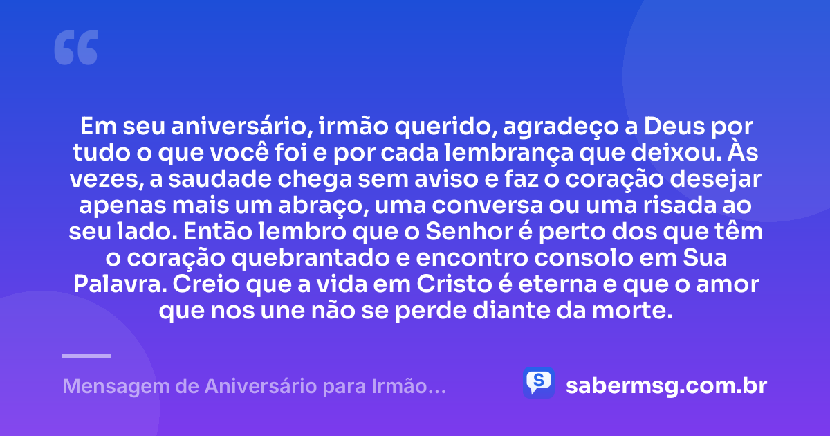 Em seu aniversário, irmão querido, agradeço a Deus por tudo o que você foi e por cada lembrança que deixou. Às vezes, a saudade chega sem aviso e faz o coração desejar apenas mais um abraço, uma conversa ou uma risada ao seu lado. Então lembro que o Senhor é perto dos que têm o coração quebrantado e encontro consolo em Sua Palavra. Creio que a vida em Cristo é eterna e que o amor que nos une não se perde diante da morte. — Mensagem de Aniversário para Irmão Falecido Evangélica