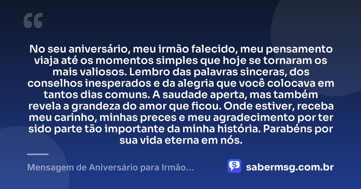No seu aniversário, meu irmão falecido, meu pensamento viaja até os momentos simples que hoje se tornaram os mais valiosos. Lembro das palavras sinceras, dos conselhos inesperados e da alegria que você colocava em tantos dias comuns. A saudade aperta, mas também revela a grandeza do amor que ficou. Onde estiver, receba meu carinho, minhas preces e meu agradecimento por ter sido parte tão importante da minha história. Parabéns por sua vida eterna em nós. — Mensagem de Aniversário para Irmão Falecido Original