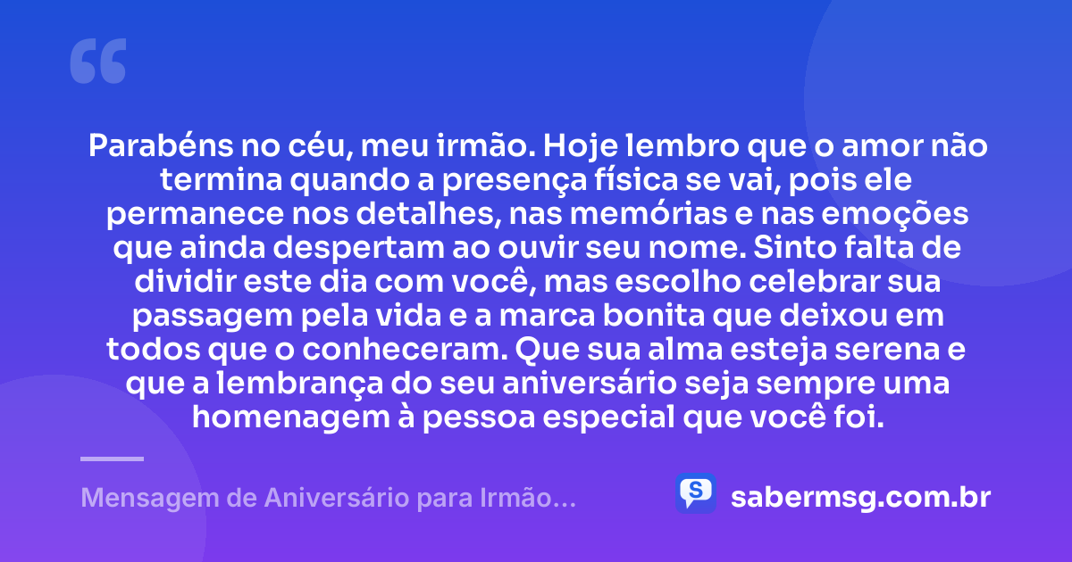 Parabéns no céu, meu irmão. Hoje lembro que o amor não termina quando a presença física se vai, pois ele permanece nos detalhes, nas memórias e nas emoções que ainda despertam ao ouvir seu nome. Sinto falta de dividir este dia com você, mas escolho celebrar sua passagem pela vida e a marca bonita que deixou em todos que o conheceram. Que sua alma esteja serena e que a lembrança do seu aniversário seja sempre uma homenagem à pessoa especial que você foi. — Mensagem de Aniversário para Irmão Falecido Original