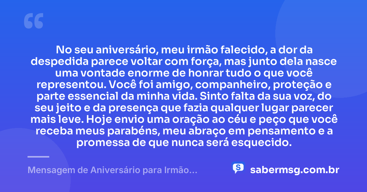 No seu aniversário, meu irmão falecido, a dor da despedida parece voltar com força, mas junto dela nasce uma vontade enorme de honrar tudo o que você representou. Você foi amigo, companheiro, proteção e parte essencial da minha vida. Sinto falta da sua voz, do seu jeito e da presença que fazia qualquer lugar parecer mais leve. Hoje envio uma oração ao céu e peço que você receba meus parabéns, meu abraço em pensamento e a promessa de que nunca será esquecido. — Mensagem de Aniversário para Irmão Falecido para Chorar
