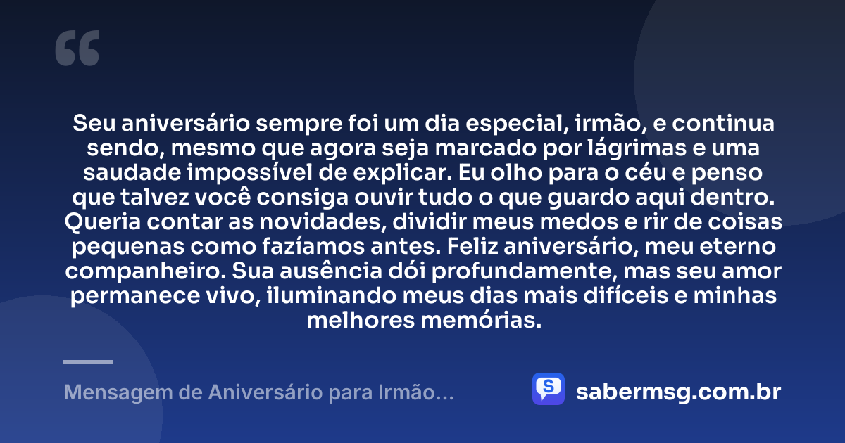 Seu aniversário sempre foi um dia especial, irmão, e continua sendo, mesmo que agora seja marcado por lágrimas e uma saudade impossível de explicar. Eu olho para o céu e penso que talvez você consiga ouvir tudo o que guardo aqui dentro. Queria contar as novidades, dividir meus medos e rir de coisas pequenas como fazíamos antes. Feliz aniversário, meu eterno companheiro. Sua ausência dói profundamente, mas seu amor permanece vivo, iluminando meus dias mais difíceis e minhas melhores memórias. — Mensagem de Aniversário para Irmão Falecido para Chorar