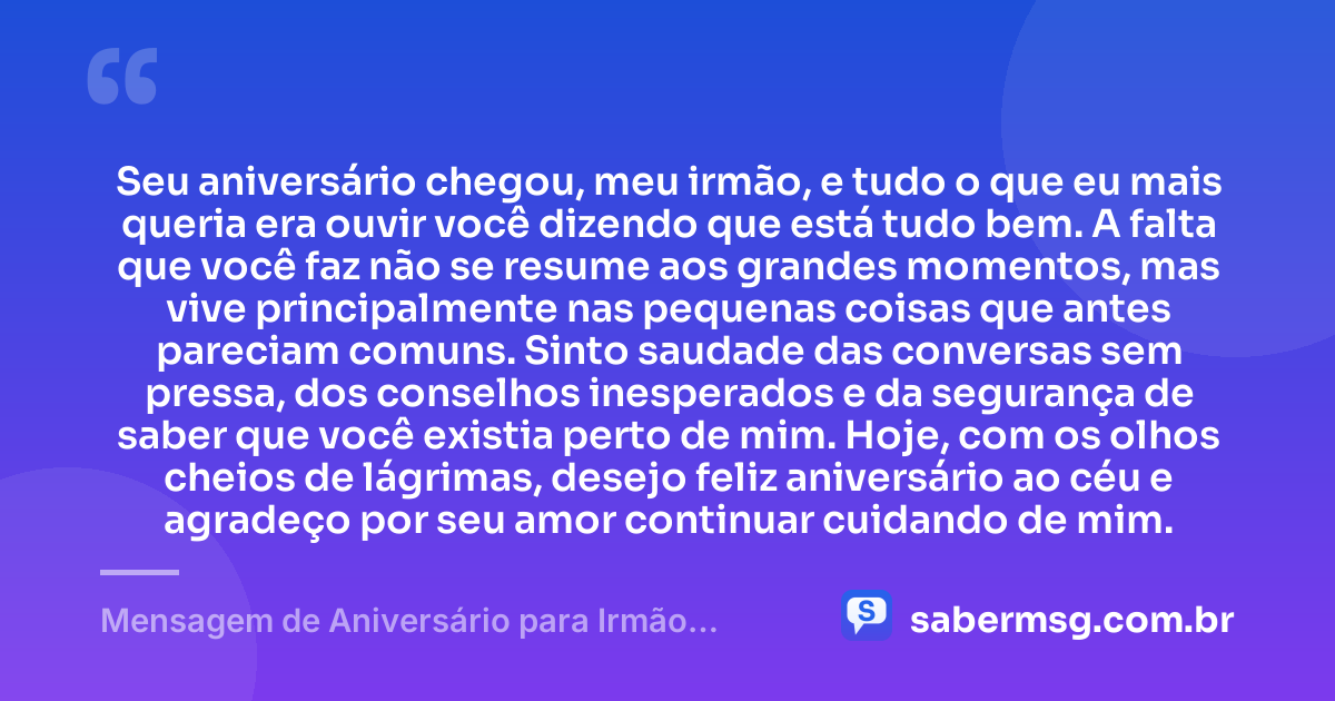 Seu aniversário chegou, meu irmão, e tudo o que eu mais queria era ouvir você dizendo que está tudo bem. A falta que você faz não se resume aos grandes momentos, mas vive principalmente nas pequenas coisas que antes pareciam comuns. Sinto saudade das conversas sem pressa, dos conselhos inesperados e da segurança de saber que você existia perto de mim. Hoje, com os olhos cheios de lágrimas, desejo feliz aniversário ao céu e agradeço por seu amor continuar cuidando de mim. — Mensagem de Aniversário para Irmão Falecido para Chorar