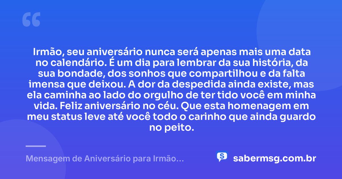 Irmão, seu aniversário nunca será apenas mais uma data no calendário. É um dia para lembrar da sua história, da sua bondade, dos sonhos que compartilhou e da falta imensa que deixou. A dor da despedida ainda existe, mas ela caminha ao lado do orgulho de ter tido você em minha vida. Feliz aniversário no céu. Que esta homenagem em meu status leve até você todo o carinho que ainda guardo no peito. — Mensagem de Aniversário para Irmão Falecido para Status