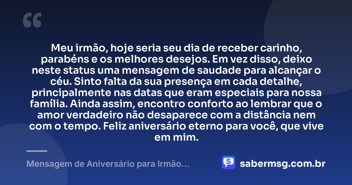 Meu irmão, hoje seria seu dia de receber carinho, parabéns e os melhores desejos. Em vez disso, deixo neste status uma mensagem de saudade para alcançar o céu. Sinto falta da sua presença em cada detalhe, principalmente nas datas que eram especiais para nossa família. Ainda assim, encontro conforto ao lembrar que o amor verdadeiro não desaparece com a distância nem com o tempo. Feliz aniversário eterno para você, que vive em mim. — Mensagem de Aniversário para Irmão Falecido para Status