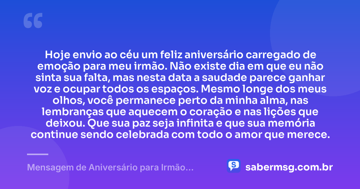 Hoje envio ao céu um feliz aniversário carregado de emoção para meu irmão. Não existe dia em que eu não sinta sua falta, mas nesta data a saudade parece ganhar voz e ocupar todos os espaços. Mesmo longe dos meus olhos, você permanece perto da minha alma, nas lembranças que aquecem o coração e nas lições que deixou. Que sua paz seja infinita e que sua memória continue sendo celebrada com todo o amor que merece. — Mensagem de Aniversário para Irmão Falecido para Status