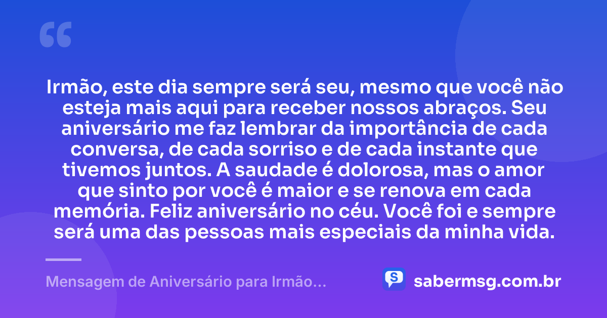 Irmão, este dia sempre será seu, mesmo que você não esteja mais aqui para receber nossos abraços. Seu aniversário me faz lembrar da importância de cada conversa, de cada sorriso e de cada instante que tivemos juntos. A saudade é dolorosa, mas o amor que sinto por você é maior e se renova em cada memória. Feliz aniversário no céu. Você foi e sempre será uma das pessoas mais especiais da minha vida. — Mensagem de Aniversário para Irmão Falecido para WhatsApp
