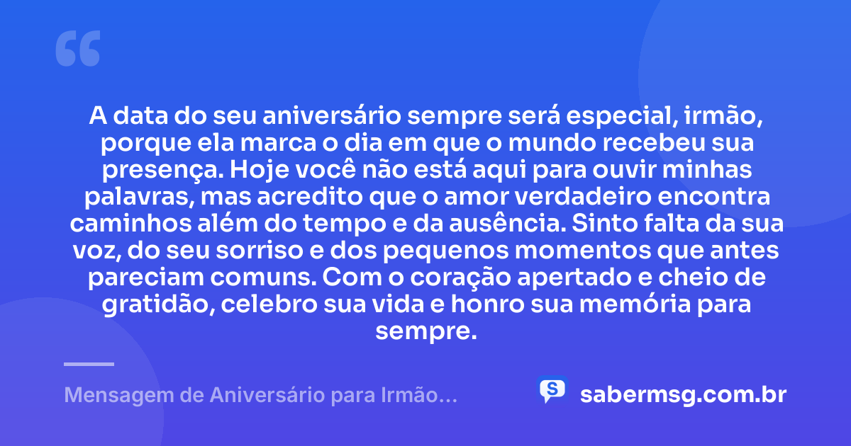 A data do seu aniversário sempre será especial, irmão, porque ela marca o dia em que o mundo recebeu sua presença. Hoje você não está aqui para ouvir minhas palavras, mas acredito que o amor verdadeiro encontra caminhos além do tempo e da ausência. Sinto falta da sua voz, do seu sorriso e dos pequenos momentos que antes pareciam comuns. Com o coração apertado e cheio de gratidão, celebro sua vida e honro sua memória para sempre. — Mensagem de Aniversário para Irmão Falecido Reflexiva