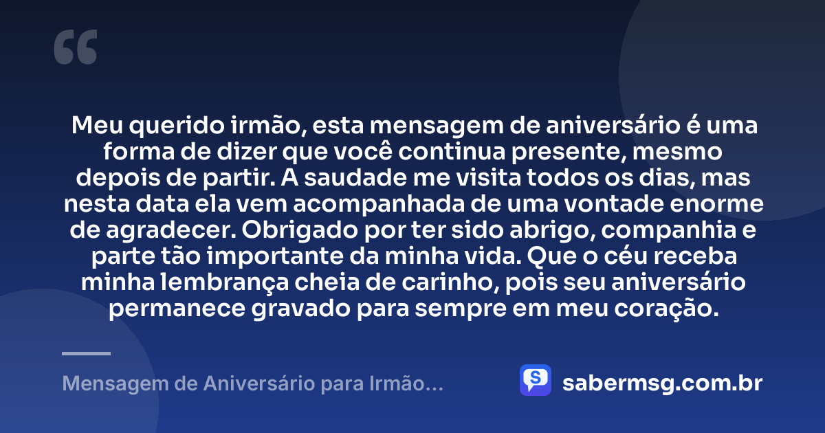 Meu querido irmão, esta mensagem de aniversário é uma forma de dizer que você continua presente, mesmo depois de partir. A saudade me visita todos os dias, mas nesta data ela vem acompanhada de uma vontade enorme de agradecer. Obrigado por ter sido abrigo, companhia e parte tão importante da minha vida. Que o céu receba minha lembrança cheia de carinho, pois seu aniversário permanece gravado para sempre em meu coração. — Mensagem de Aniversário para Irmão Falecido Reflexiva