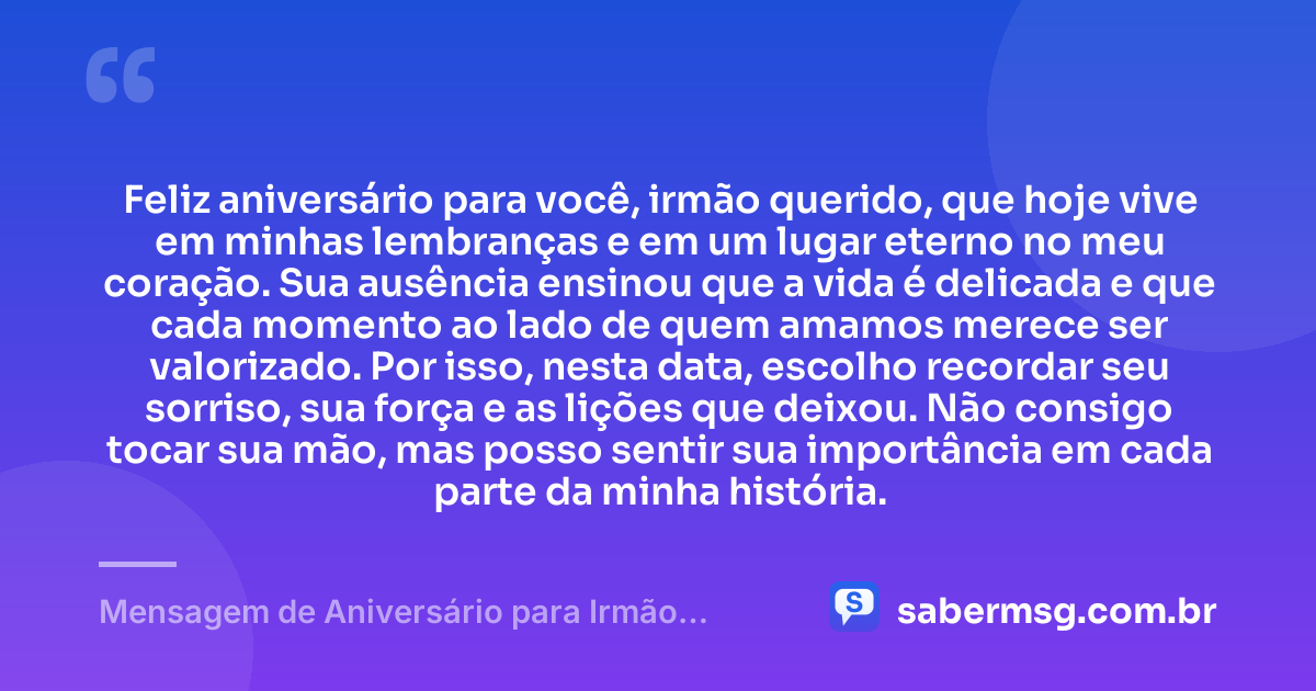 Feliz aniversário para você, irmão querido, que hoje vive em minhas lembranças e em um lugar eterno no meu coração. Sua ausência ensinou que a vida é delicada e que cada momento ao lado de quem amamos merece ser valorizado. Por isso, nesta data, escolho recordar seu sorriso, sua força e as lições que deixou. Não consigo tocar sua mão, mas posso sentir sua importância em cada parte da minha história. — Mensagem de Aniversário para Irmão Falecido Reflexiva