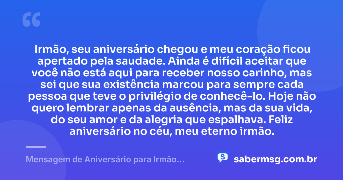 Irmão, seu aniversário chegou e meu coração ficou apertado pela saudade. Ainda é difícil aceitar que você não está aqui para receber nosso carinho, mas sei que sua existência marcou para sempre cada pessoa que teve o privilégio de conhecê-lo. Hoje não quero lembrar apenas da ausência, mas da sua vida, do seu amor e da alegria que espalhava. Feliz aniversário no céu, meu eterno irmão. — Mensagem de Aniversário para Irmão Falecido Simples