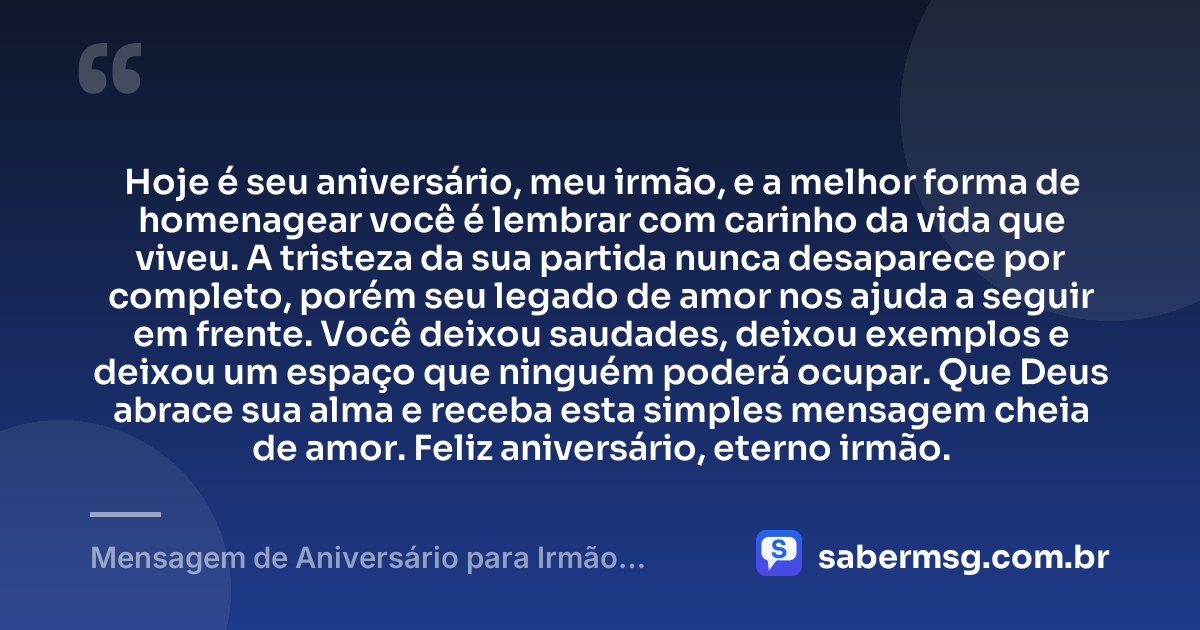 Hoje é seu aniversário, meu irmão, e a melhor forma de homenagear você é lembrar com carinho da vida que viveu. A tristeza da sua partida nunca desaparece por completo, porém seu legado de amor nos ajuda a seguir em frente. Você deixou saudades, deixou exemplos e deixou um espaço que ninguém poderá ocupar. Que Deus abrace sua alma e receba esta simples mensagem cheia de amor. Feliz aniversário, eterno irmão. — Mensagem de Aniversário para Irmão Falecido Simples