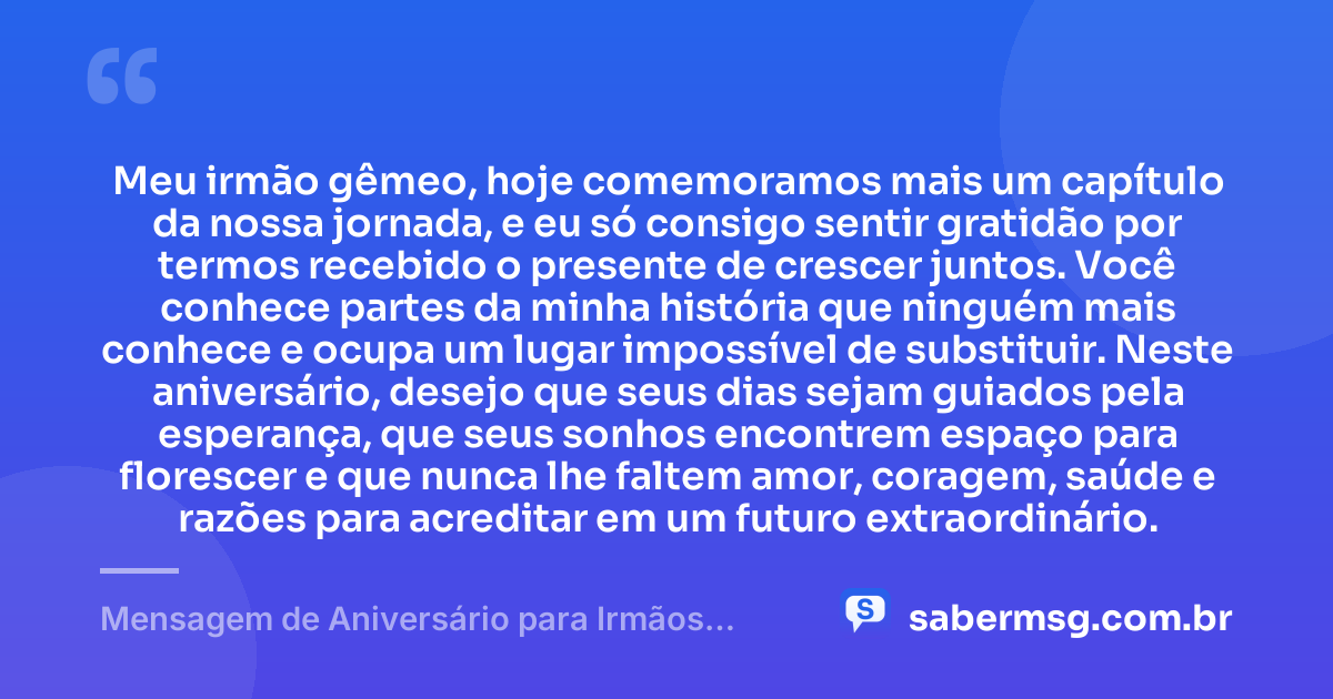 Meu irmão gêmeo, hoje comemoramos mais um capítulo da nossa jornada, e eu só consigo sentir gratidão por termos recebido o presente de crescer juntos. Você conhece partes da minha história que ninguém mais conhece e ocupa um lugar impossível de substituir. Neste aniversário, desejo que seus dias sejam guiados pela esperança, que seus sonhos encontrem espaço para florescer e que nunca lhe faltem amor, coragem, saúde e razões para acreditar em um futuro extraordinário. — Mensagem de Aniversário para Irmãos Gêmeos