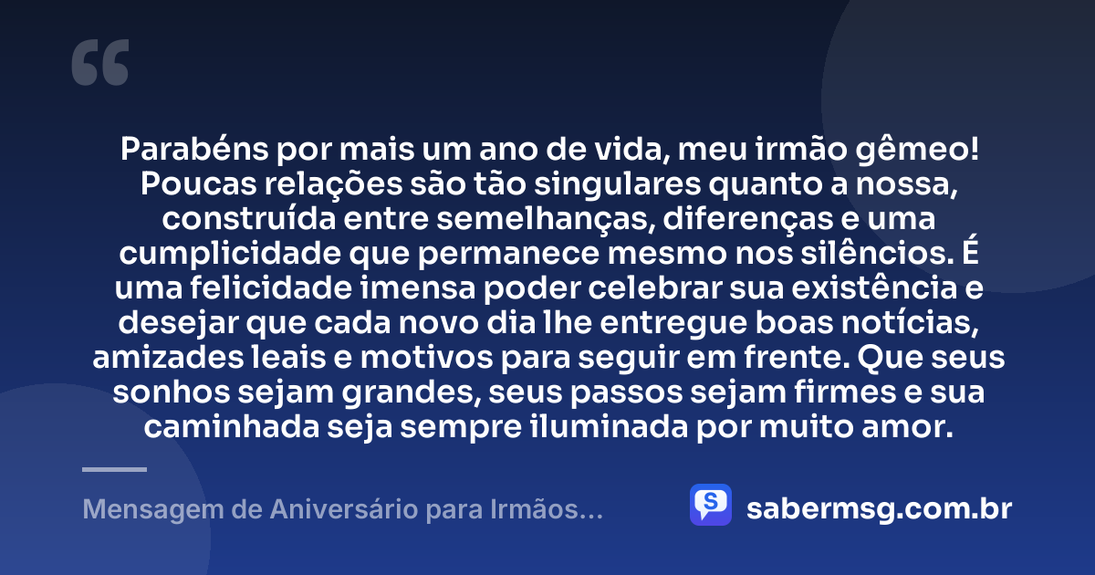 Parabéns por mais um ano de vida, meu irmão gêmeo! Poucas relações são tão singulares quanto a nossa, construída entre semelhanças, diferenças e uma cumplicidade que permanece mesmo nos silêncios. É uma felicidade imensa poder celebrar sua existência e desejar que cada novo dia lhe entregue boas notícias, amizades leais e motivos para seguir em frente. Que seus sonhos sejam grandes, seus passos sejam firmes e sua caminhada seja sempre iluminada por muito amor. — Mensagem de Aniversário para Irmãos Gêmeos