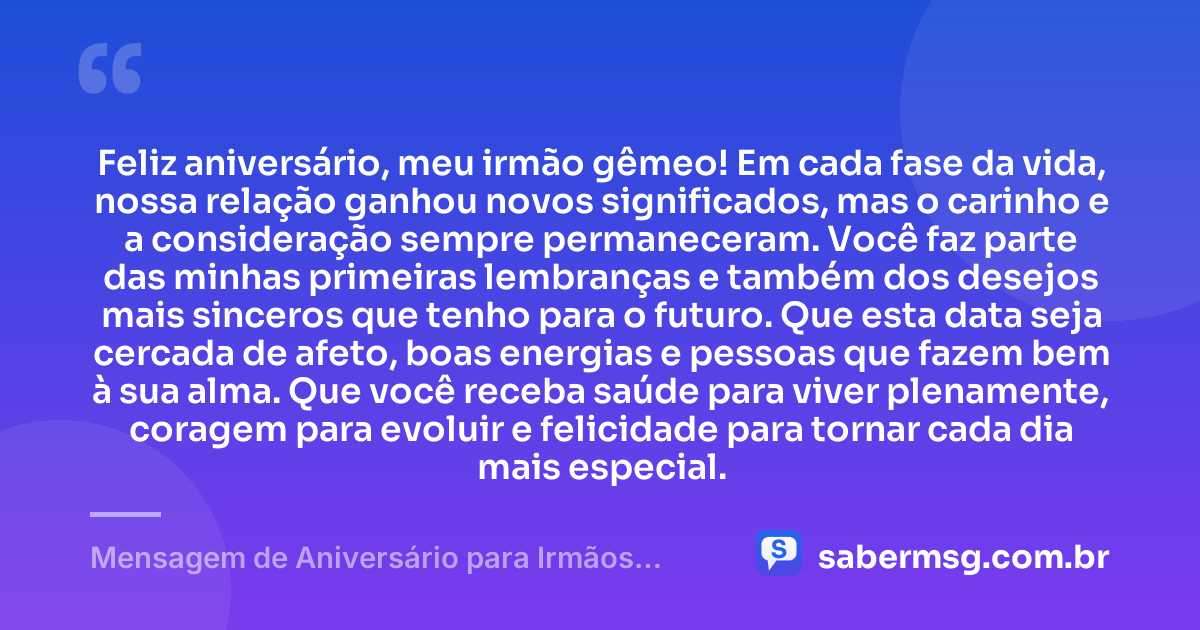 Feliz aniversário, meu irmão gêmeo! Em cada fase da vida, nossa relação ganhou novos significados, mas o carinho e a consideração sempre permaneceram. Você faz parte das minhas primeiras lembranças e também dos desejos mais sinceros que tenho para o futuro. Que esta data seja cercada de afeto, boas energias e pessoas que fazem bem à sua alma. Que você receba saúde para viver plenamente, coragem para evoluir e felicidade para tornar cada dia mais especial. — Mensagem de Aniversário para Irmãos Gêmeos